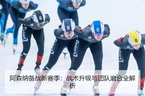阿森纳备战新赛季：战术升级与团队磨合全解析
